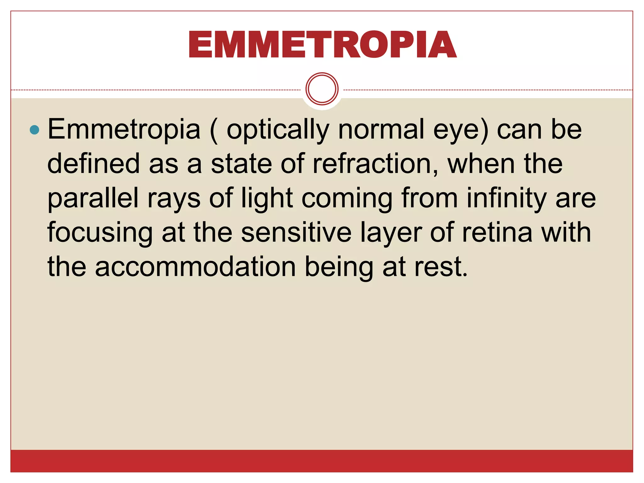 EMMETROPIA
 Emmetropia ( optically normal eye) can be
defined as a state of refraction, when the
parallel rays of light coming from infinity are
focusing at the sensitive layer of retina with
the accommodation being at rest.
 