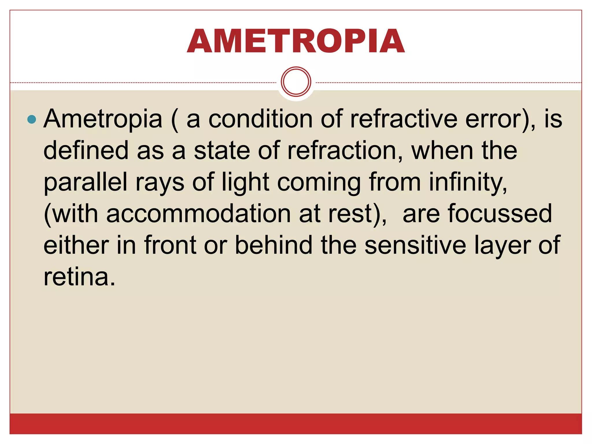 AMETROPIA
 Ametropia ( a condition of refractive error), is
defined as a state of refraction, when the
parallel rays of light coming from infinity,
(with accommodation at rest), are focussed
either in front or behind the sensitive layer of
retina.
 