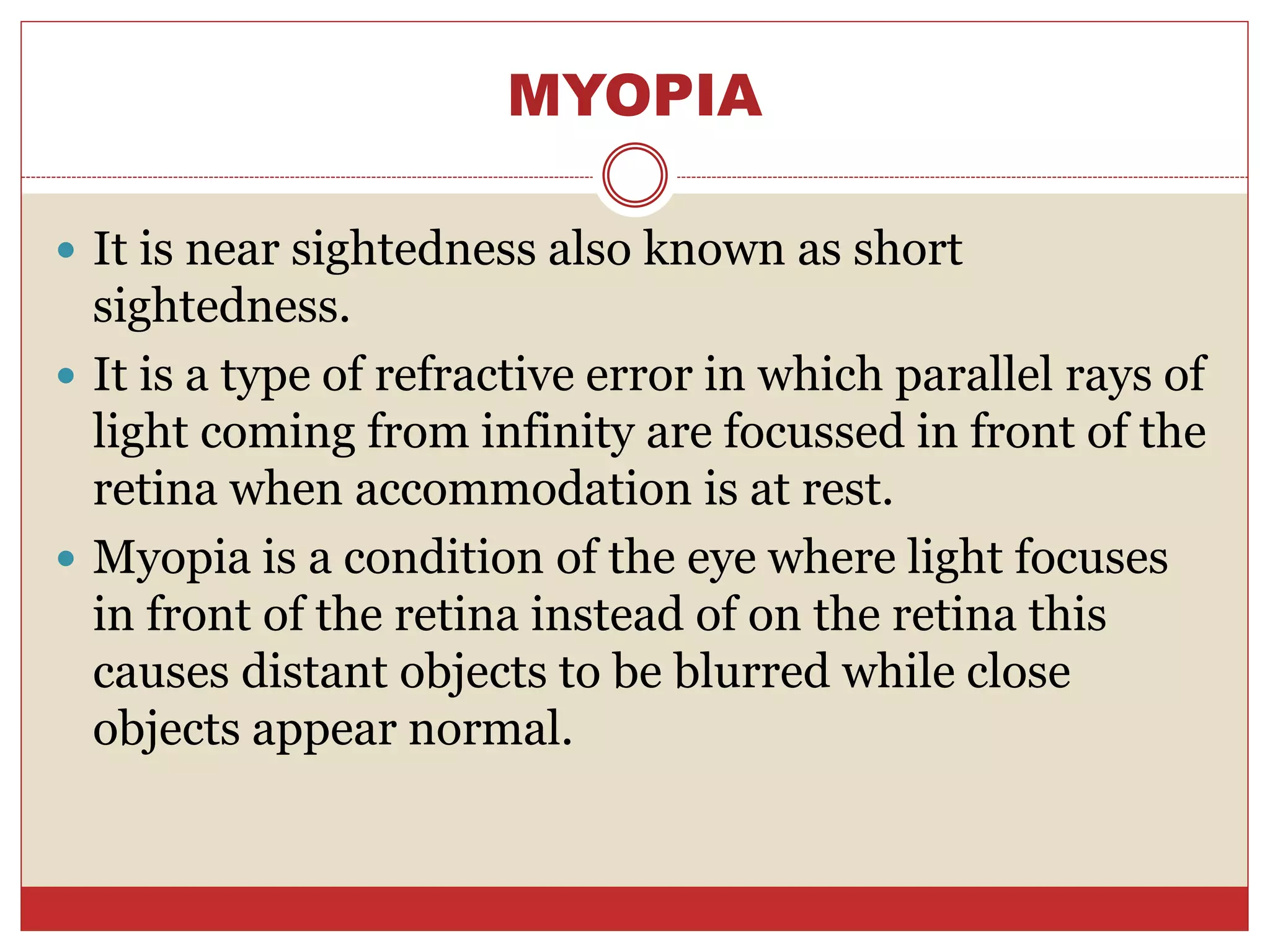 MYOPIA
 It is near sightedness also known as short
sightedness.
 It is a type of refractive error in which parallel rays of
light coming from infinity are focussed in front of the
retina when accommodation is at rest.
 Myopia is a condition of the eye where light focuses
in front of the retina instead of on the retina this
causes distant objects to be blurred while close
objects appear normal.
 