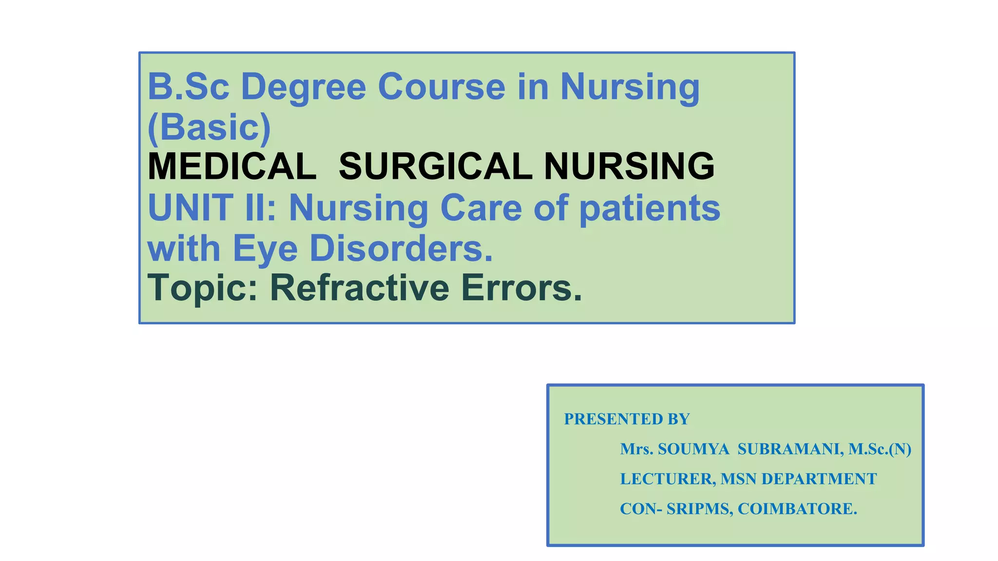 B.Sc Degree Course in Nursing
(Basic)
MEDICAL SURGICAL NURSING
UNIT II: Nursing Care of patients
with Eye Disorders.
Topic: Refractive Errors.
PRESENTED BY
Mrs. SOUMYA SUBRAMANI, M.Sc.(N)
LECTURER, MSN DEPARTMENT
CON- SRIPMS, COIMBATORE.
 