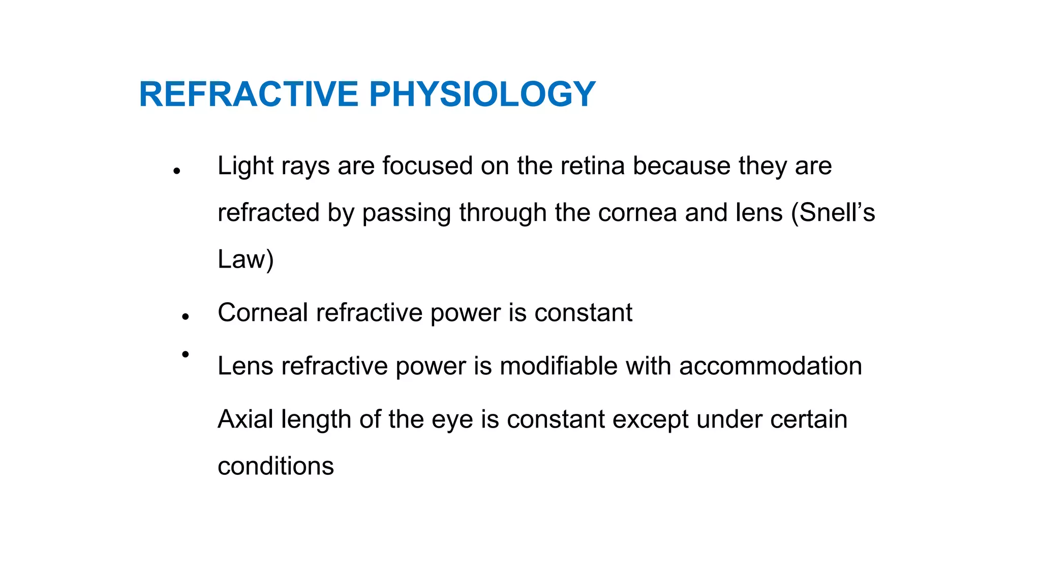 REFRACTIVE PHYSIOLOGY
• Light rays are focused on the retina because they are
refracted by passing through the cornea and lens (Snell’s
Law)
Corneal refractive power is constant
Lens refractive power is modifiable with accommodation
Axial length of the eye is constant except under certain
conditions
•
•
 