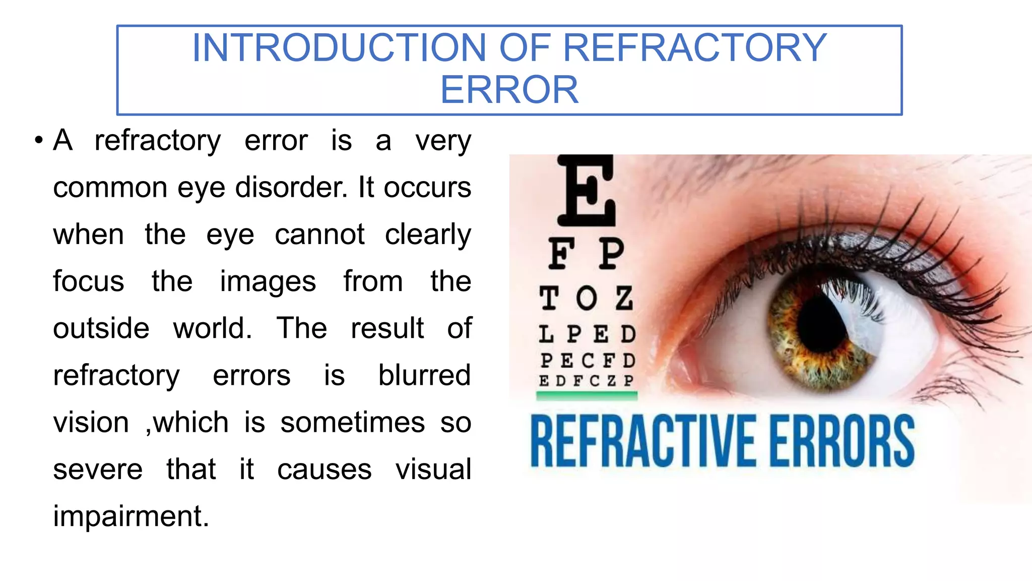 • A refractory error is a very
common eye disorder. It occurs
when the eye cannot clearly
focus the images from the
outside world. The result of
refractory errors is blurred
vision ,which is sometimes so
severe that it causes visual
impairment.
INTRODUCTION OF REFRACTORY
ERROR
 