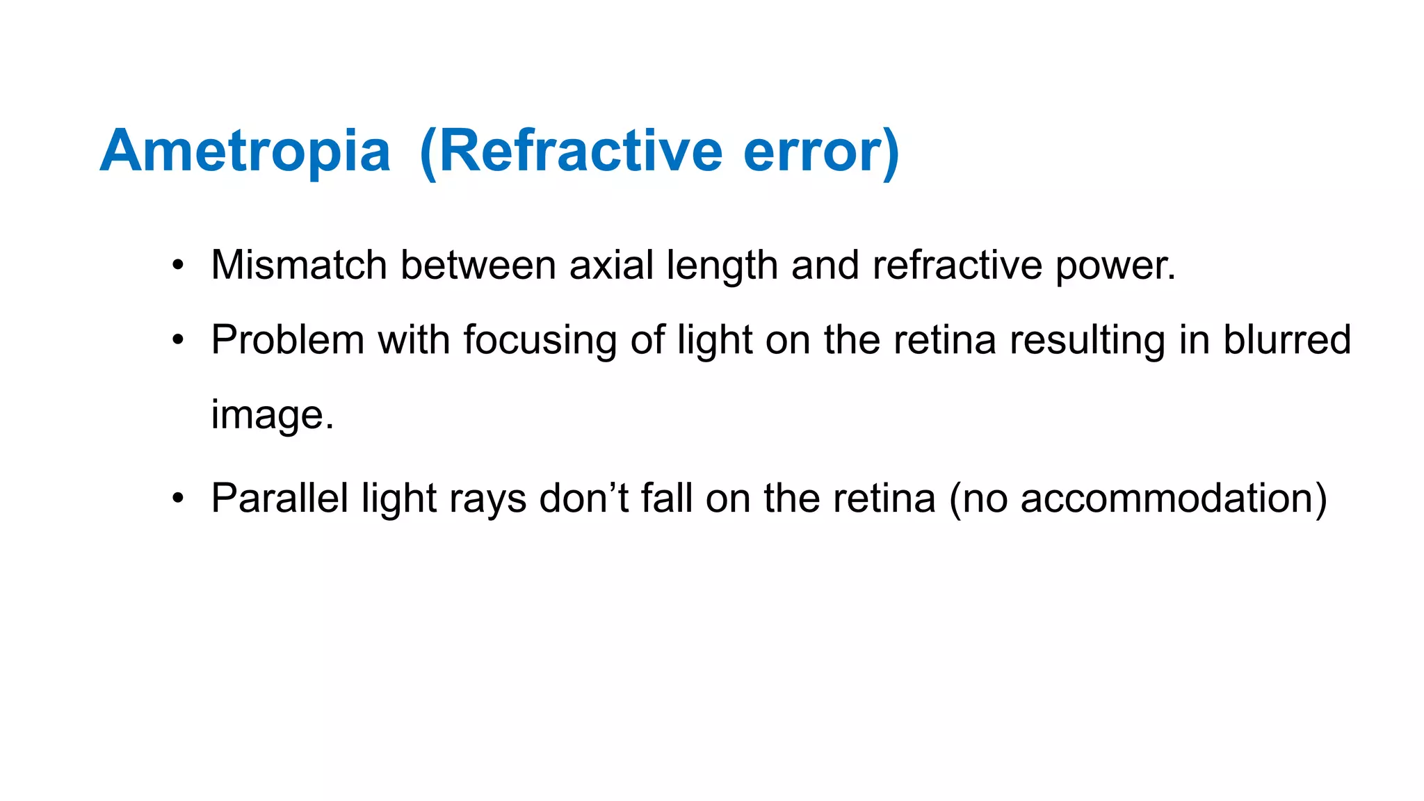 Ametropia (Refractive error)
• Mismatch between axial length and refractive power.
• Problem with focusing of light on the retina resulting in blurred
image.
• Parallel light rays don’t fall on the retina (no accommodation)
 