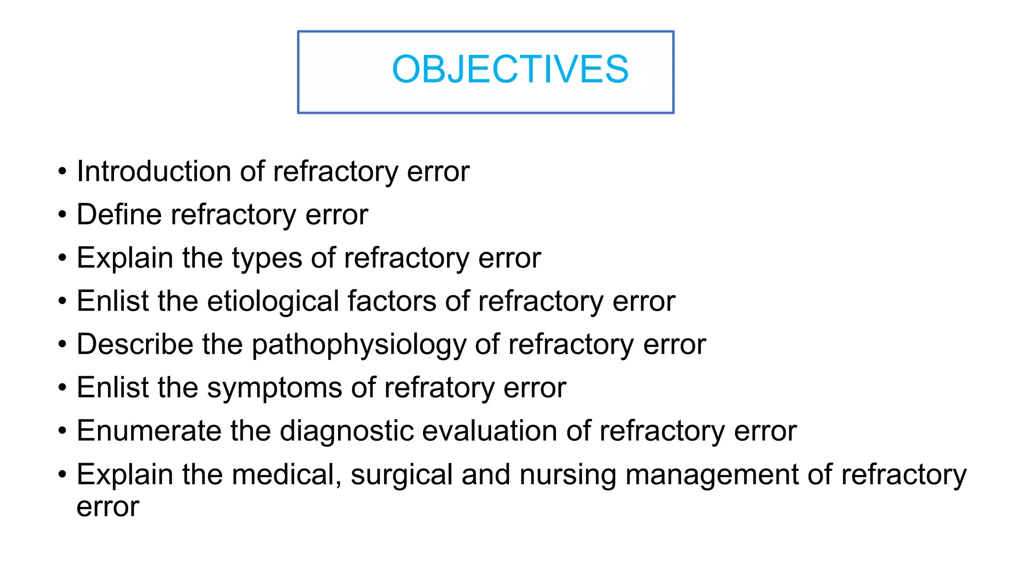 OBJECTIVES
• Introduction of refractory error
• Define refractory error
• Explain the types of refractory error
• Enlist the etiological factors of refractory error
• Describe the pathophysiology of refractory error
• Enlist the symptoms of refratory error
• Enumerate the diagnostic evaluation of refractory error
• Explain the medical, surgical and nursing management of refractory
error
 
