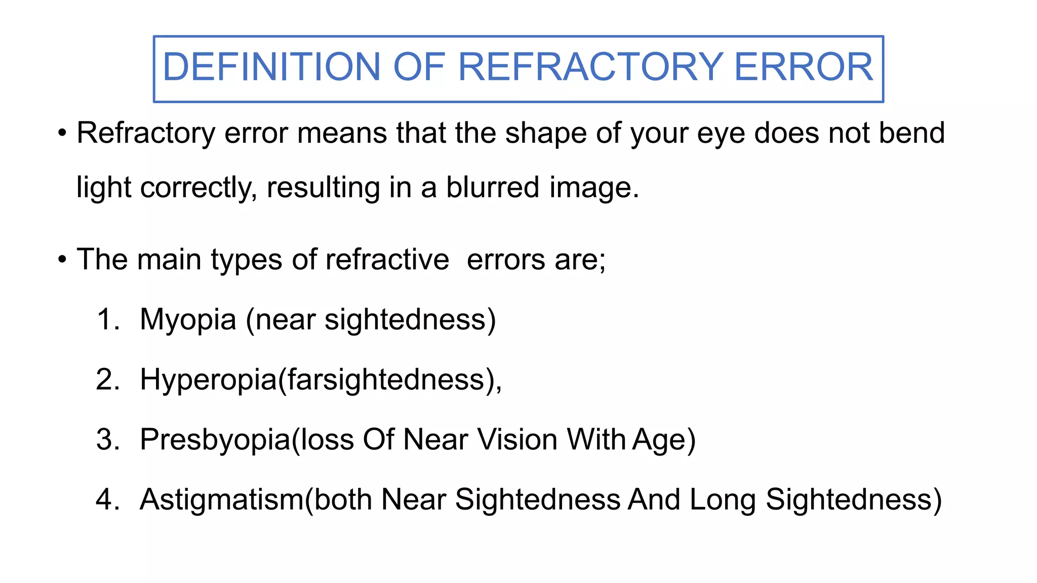 • Refractory error means that the shape of your eye does not bend
light correctly, resulting in a blurred image.
• The main types of refractive errors are;
1. Myopia (near sightedness)
2. Hyperopia(farsightedness),
3. Presbyopia(loss Of Near Vision With Age)
4. Astigmatism(both Near Sightedness And Long Sightedness)
DEFINITION OF REFRACTORY ERROR
 