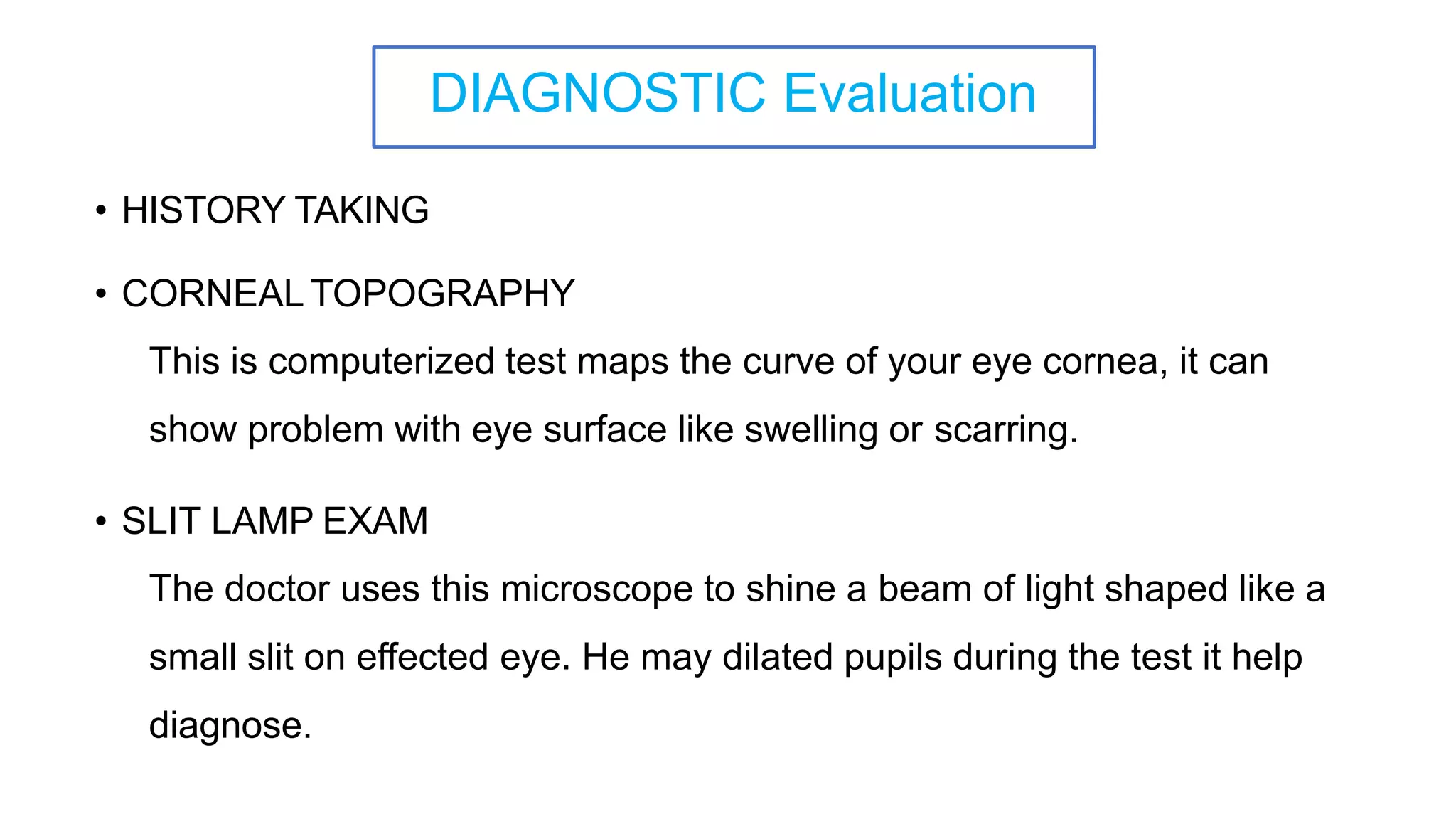 DIAGNOSTIC Evaluation
• HISTORY TAKING
• CORNEAL TOPOGRAPHY
This is computerized test maps the curve of your eye cornea, it can
show problem with eye surface like swelling or scarring.
• SLIT LAMP EXAM
The doctor uses this microscope to shine a beam of light shaped like a
small slit on effected eye. He may dilated pupils during the test it help
diagnose.
 
