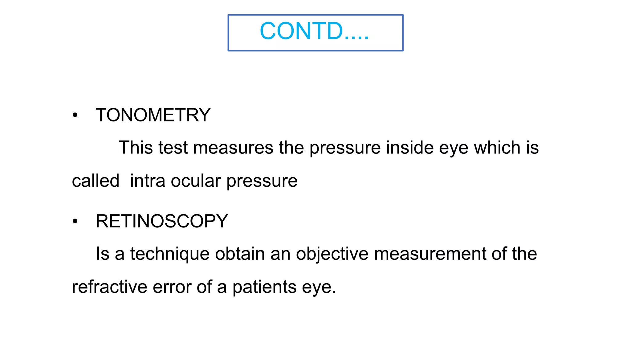 CONTD....
• TONOMETRY
This test measures the pressure inside eye which is
called intra ocular pressure
• RETINOSCOPY
Is a technique obtain an objective measurement of the
refractive error of a patients eye.
 