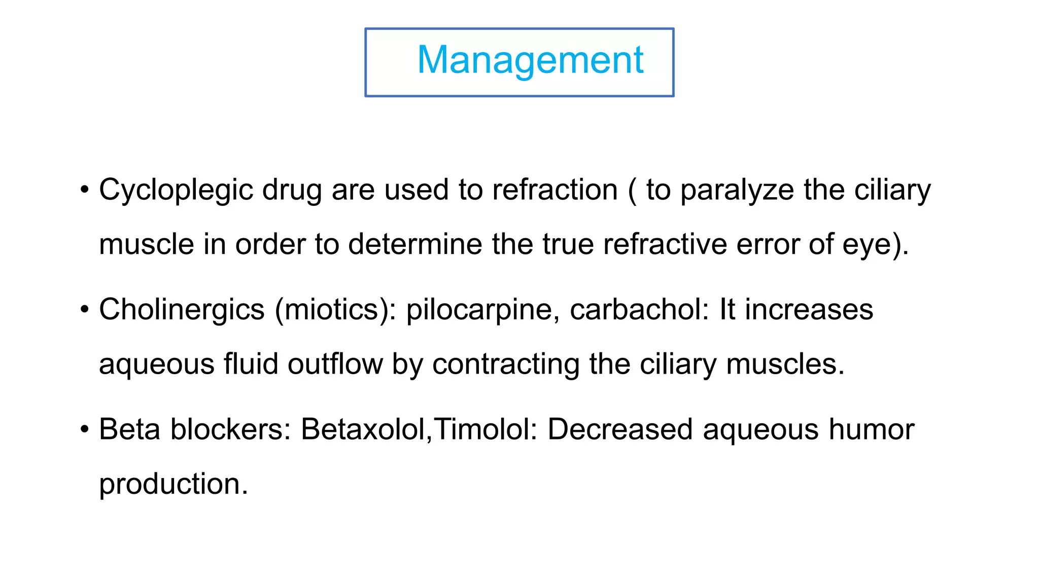 Management
• Cycloplegic drug are used to refraction ( to paralyze the ciliary
muscle in order to determine the true refractive error of eye).
• Cholinergics (miotics): pilocarpine, carbachol: It increases
aqueous fluid outflow by contracting the ciliary muscles.
• Beta blockers: Betaxolol,Timolol: Decreased aqueous humor
production.
 