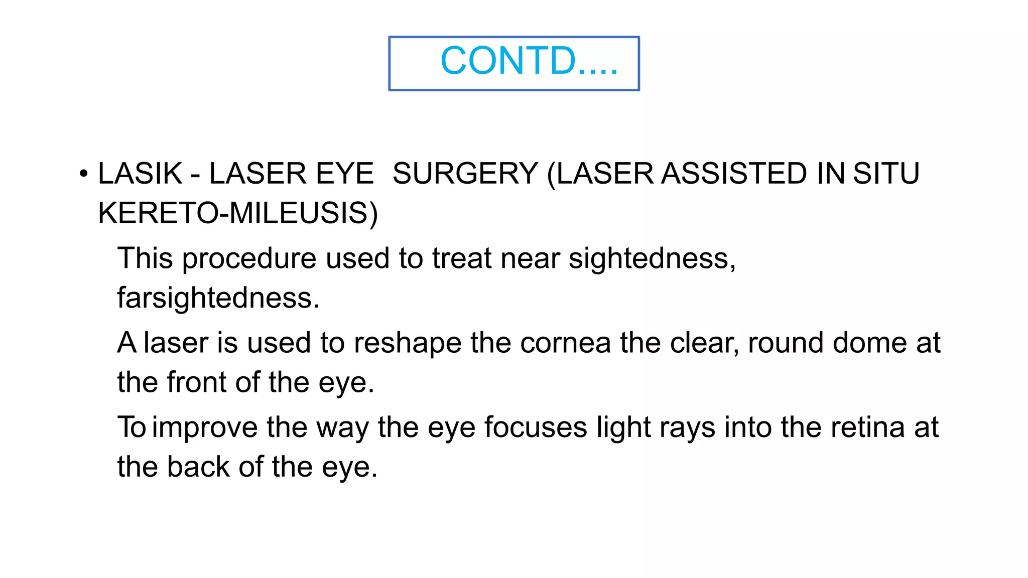 CONTD....
• LASIK - LASER EYE SURGERY (LASER ASSISTED IN SITU
KERETO-MILEUSIS)
This procedure used to treat near sightedness,
farsightedness.
A laser is used to reshape the cornea the clear, round dome at
the front of the eye.
To improve the way the eye focuses light rays into the retina at
the back of the eye.
 