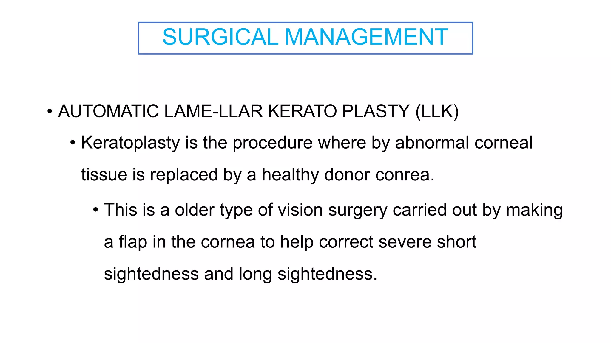 SURGICAL MANAGEMENT
• AUTOMATIC LAME-LLAR KERATO PLASTY (LLK)
• Keratoplasty is the procedure where by abnormal corneal
tissue is replaced by a healthy donor conrea.
• This is a older type of vision surgery carried out by making
a flap in the cornea to help correct severe short
sightedness and long sightedness.
 