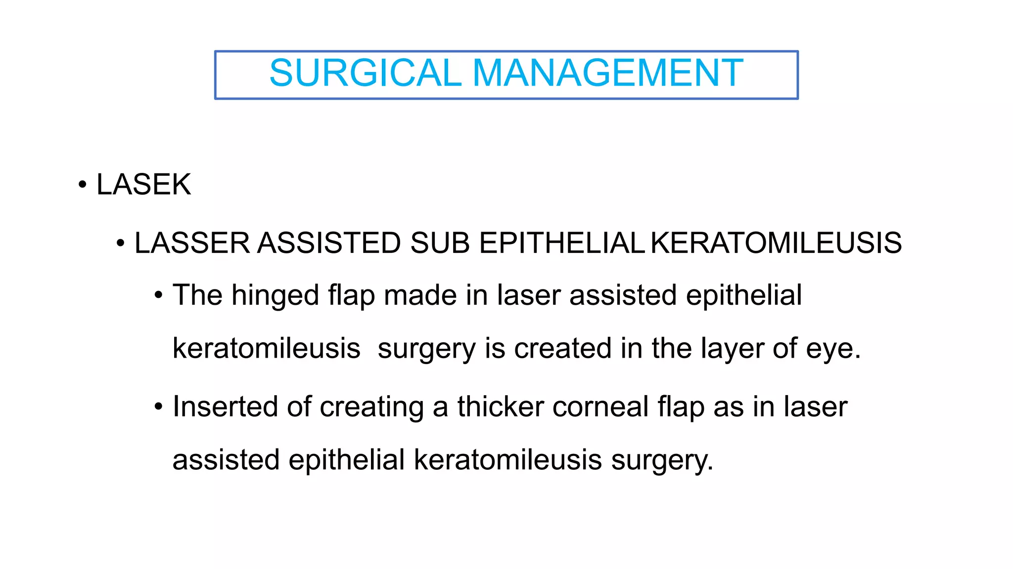 SURGICAL MANAGEMENT
• LASEK
• LASSER ASSISTED SUB EPITHELIALKERATOMILEUSIS
• The hinged flap made in laser assisted epithelial
keratomileusis surgery is created in the layer of eye.
• Inserted of creating a thicker corneal flap as in laser
assisted epithelial keratomileusis surgery.
 