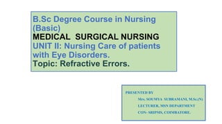 B.Sc Degree Course in Nursing
(Basic)
MEDICAL SURGICAL NURSING
UNIT II: Nursing Care of patients
with Eye Disorders.
Topic: Refractive Errors.
PRESENTED BY
Mrs. SOUMYA SUBRAMANI, M.Sc.(N)
LECTURER, MSN DEPARTMENT
CON- SRIPMS, COIMBATORE.
 