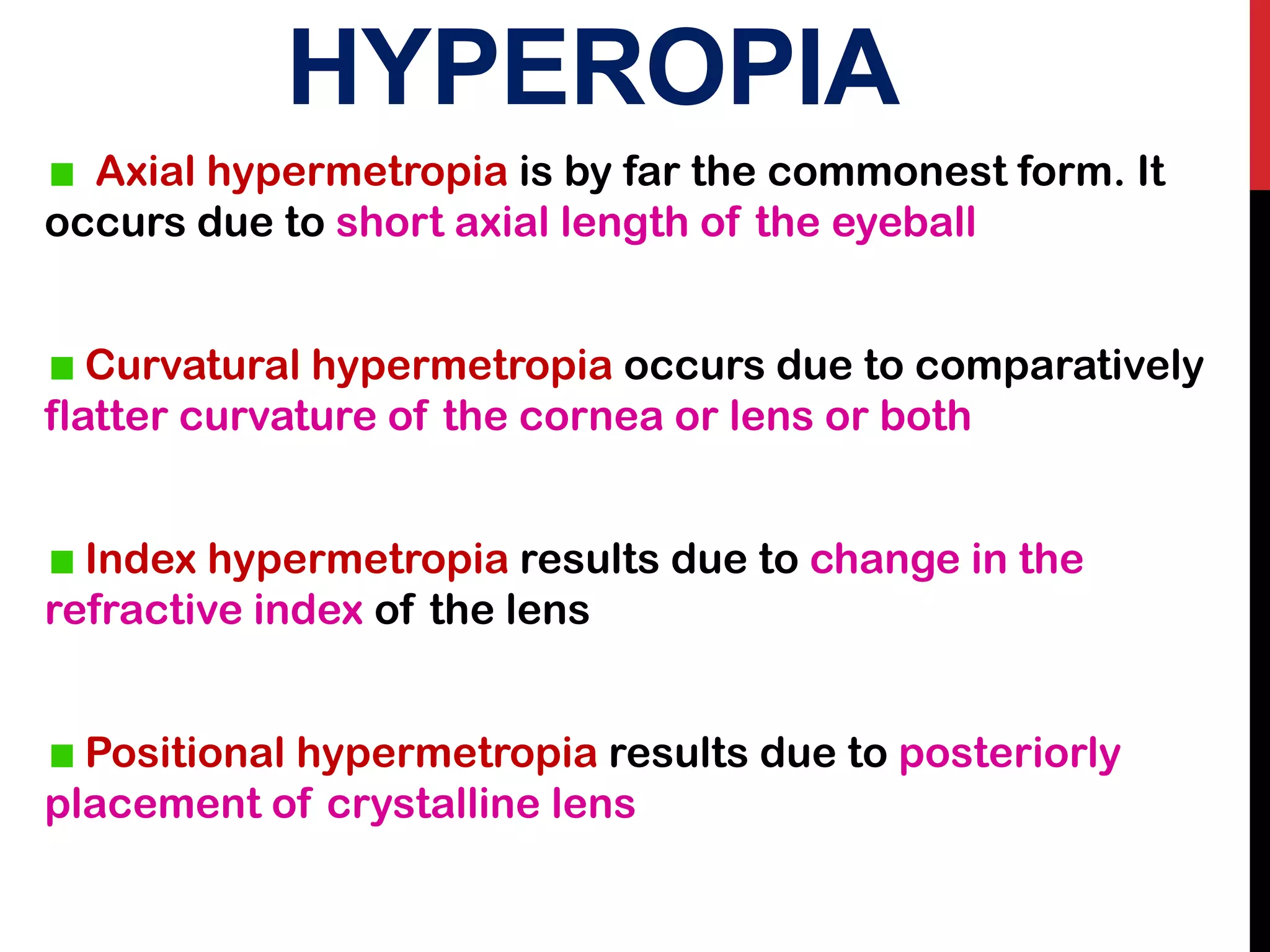 HYPEROPIA
Axial hypermetropia is by far the commonest form. It
occurs due to short axial length of the eyeball
Curvatural hypermetropia occurs due to comparatively
flatter curvature of the cornea or lens or both
Index hypermetropia results due to change in the
refractive index of the lens
Positional hypermetropia results due to posteriorly
placement of crystalline lens
 