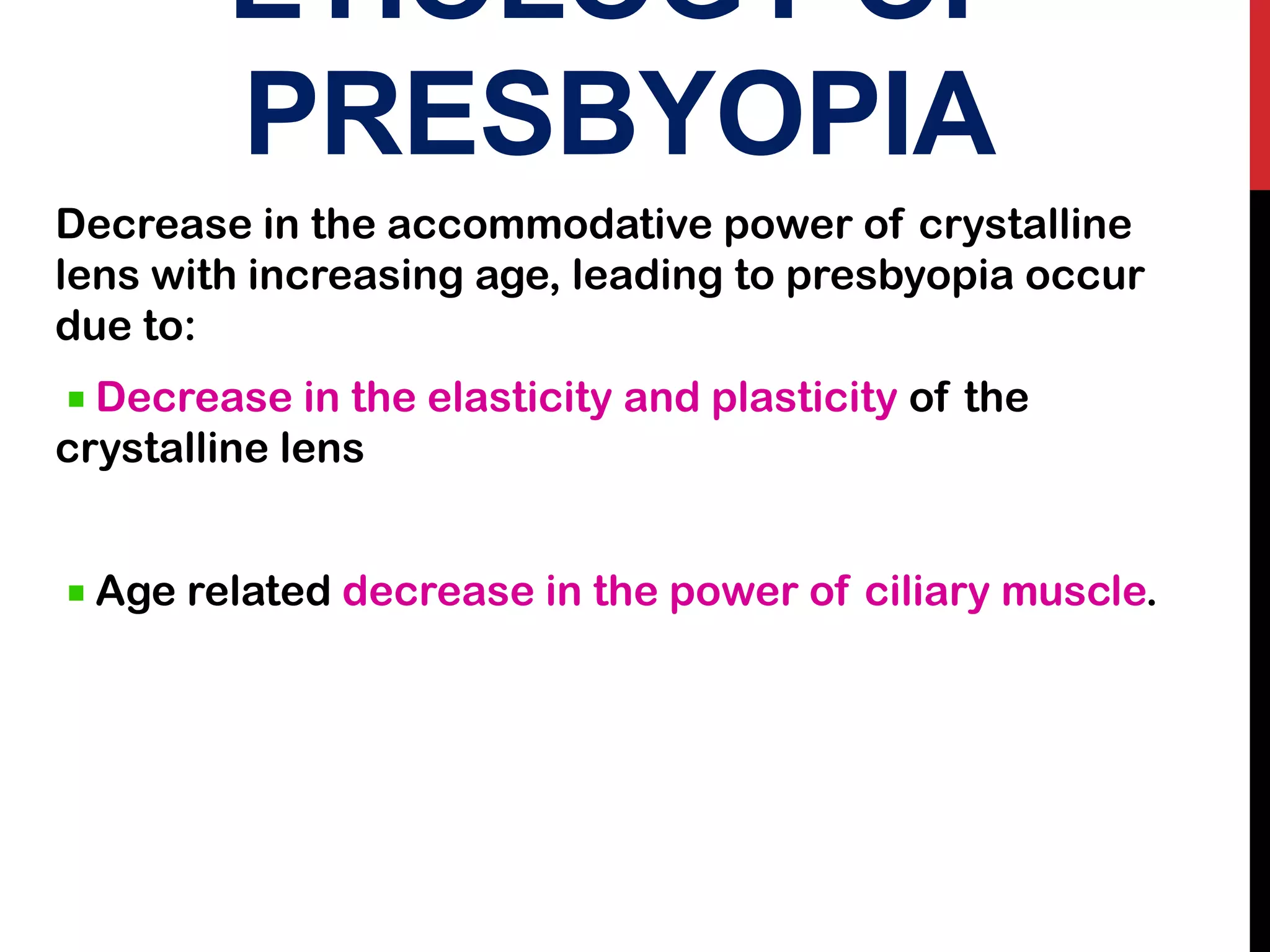 ETIOLOGY OF
PRESBYOPIA
Decrease in the accommodative power of crystalline
lens with increasing age, leading to presbyopia occur
due to:
Decrease in the elasticity and plasticity of the
crystalline lens
Age related decrease in the power of ciliary muscle.
 