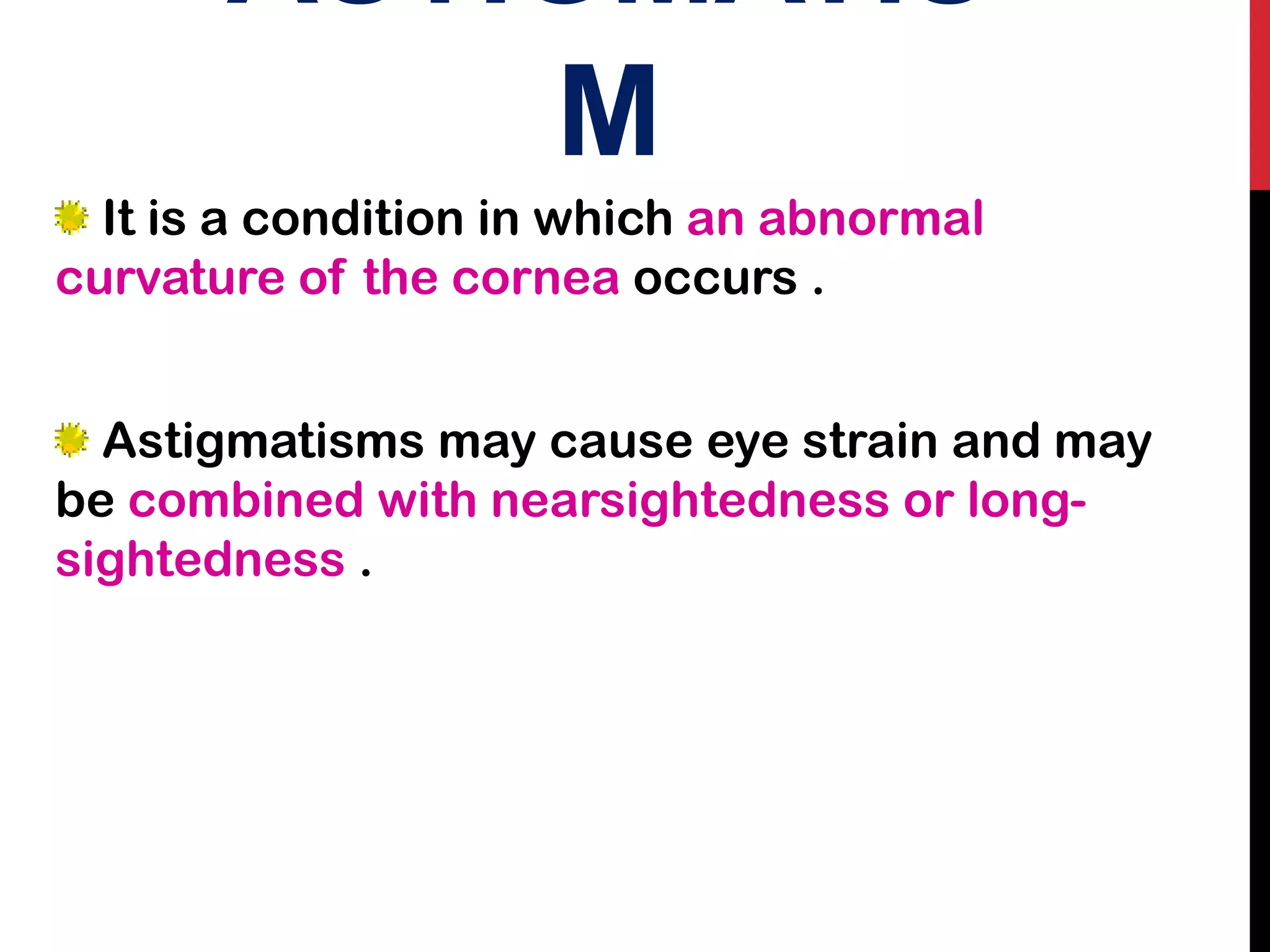 ASTIGMATIS
M
It is a condition in which an abnormal
curvature of the cornea occurs .
Astigmatisms may cause eye strain and may
be combined with nearsightedness or long-
sightedness .
 