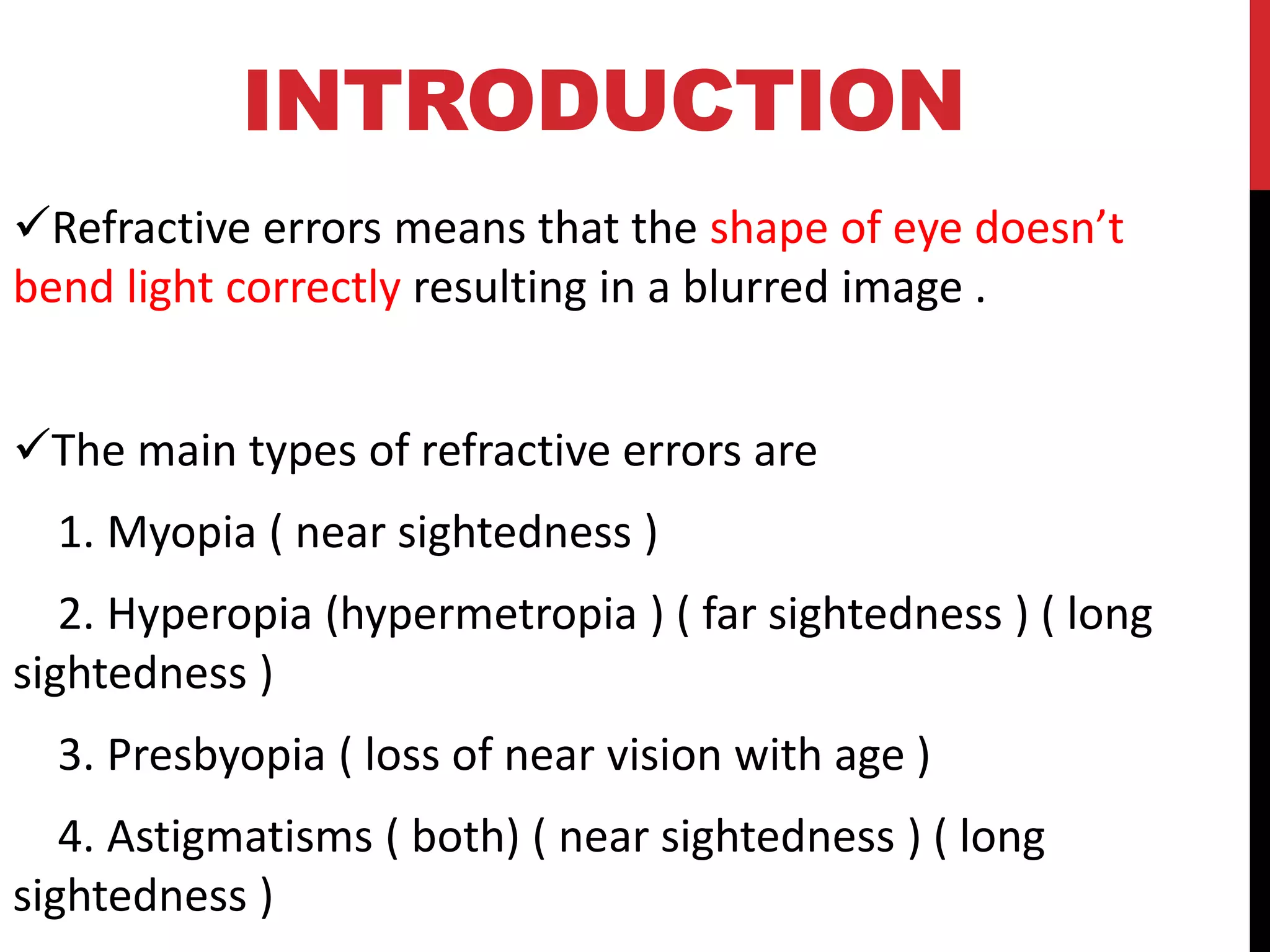 INTRODUCTION
✓Refractive errors means that the shape of eye doesn’t
bend light correctly resulting in a blurred image .
✓The main types of refractive errors are
1. Myopia ( near sightedness )
2. Hyperopia (hypermetropia ) ( far sightedness ) ( long
sightedness )
3. Presbyopia ( loss of near vision with age )
4. Astigmatisms ( both) ( near sightedness ) ( long
sightedness )
 