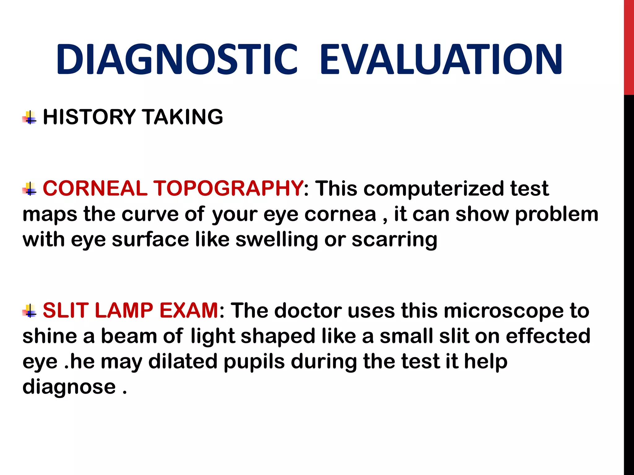 DIAGNOSTIC EVALUATION
HISTORY TAKING
CORNEAL TOPOGRAPHY: This computerized test
maps the curve of your eye cornea , it can show problem
with eye surface like swelling or scarring
SLIT LAMP EXAM: The doctor uses this microscope to
shine a beam of light shaped like a small slit on effected
eye .he may dilated pupils during the test it help
diagnose .
 