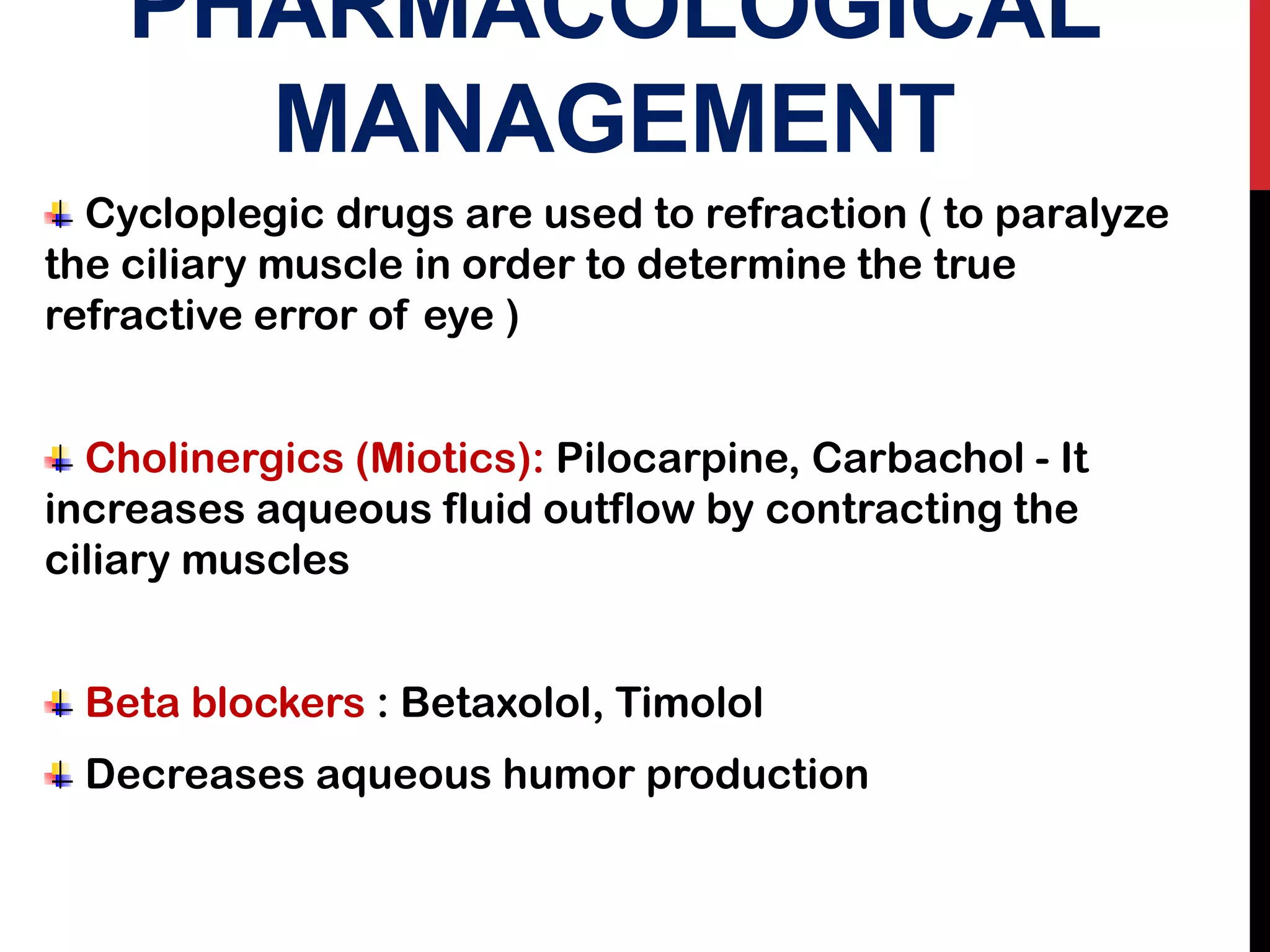 PHARMACOLOGICAL
MANAGEMENT
Cycloplegic drugs are used to refraction ( to paralyze
the ciliary muscle in order to determine the true
refractive error of eye )
Cholinergics (Miotics): Pilocarpine, Carbachol - It
increases aqueous fluid outflow by contracting the
ciliary muscles
Beta blockers : Betaxolol, Timolol
Decreases aqueous humor production
 