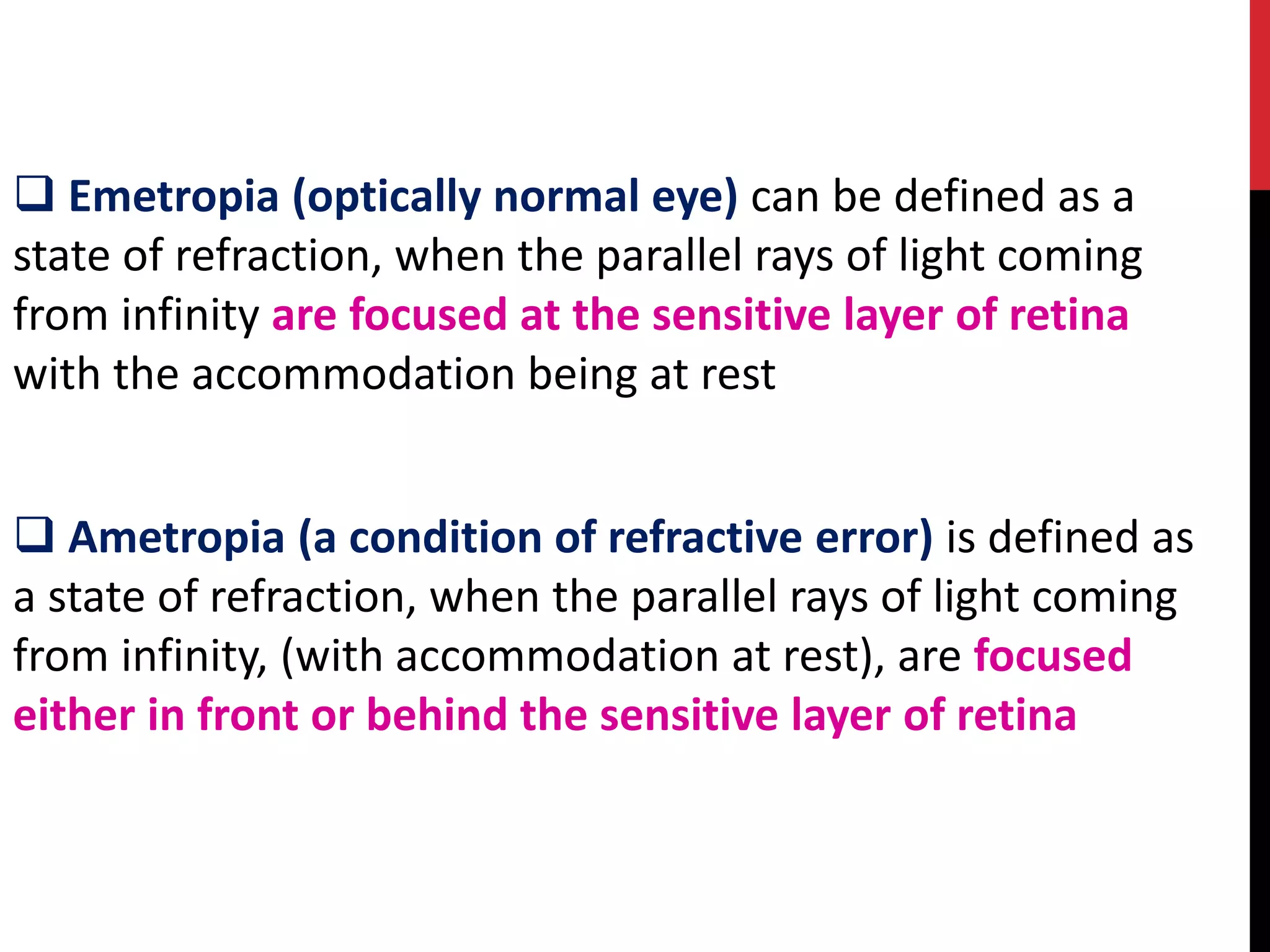 ❑ Emetropia (optically normal eye) can be defined as a
state of refraction, when the parallel rays of light coming
from infinity are focused at the sensitive layer of retina
with the accommodation being at rest
❑ Ametropia (a condition of refractive error) is defined as
a state of refraction, when the parallel rays of light coming
from infinity, (with accommodation at rest), are focused
either in front or behind the sensitive layer of retina
 