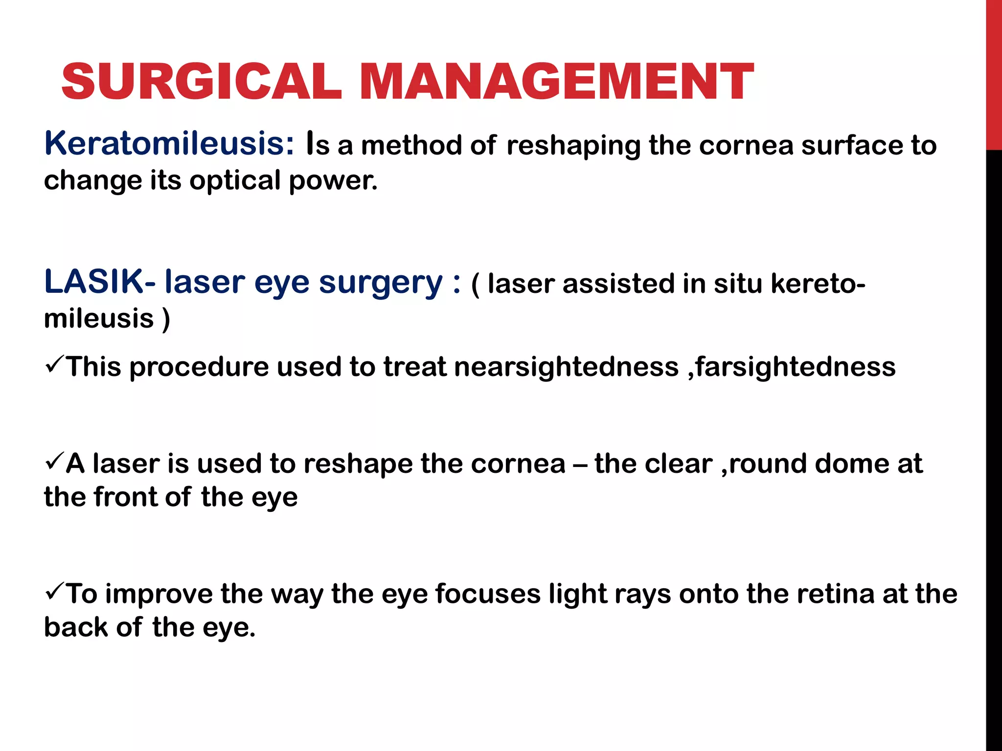 SURGICAL MANAGEMENT
Keratomileusis: Is a method of reshaping the cornea surface to
change its optical power.
LASIK- laser eye surgery : ( laser assisted in situ kereto-
mileusis )
✓This procedure used to treat nearsightedness ,farsightedness
✓A laser is used to reshape the cornea – the clear ,round dome at
the front of the eye
✓To improve the way the eye focuses light rays onto the retina at the
back of the eye.
 