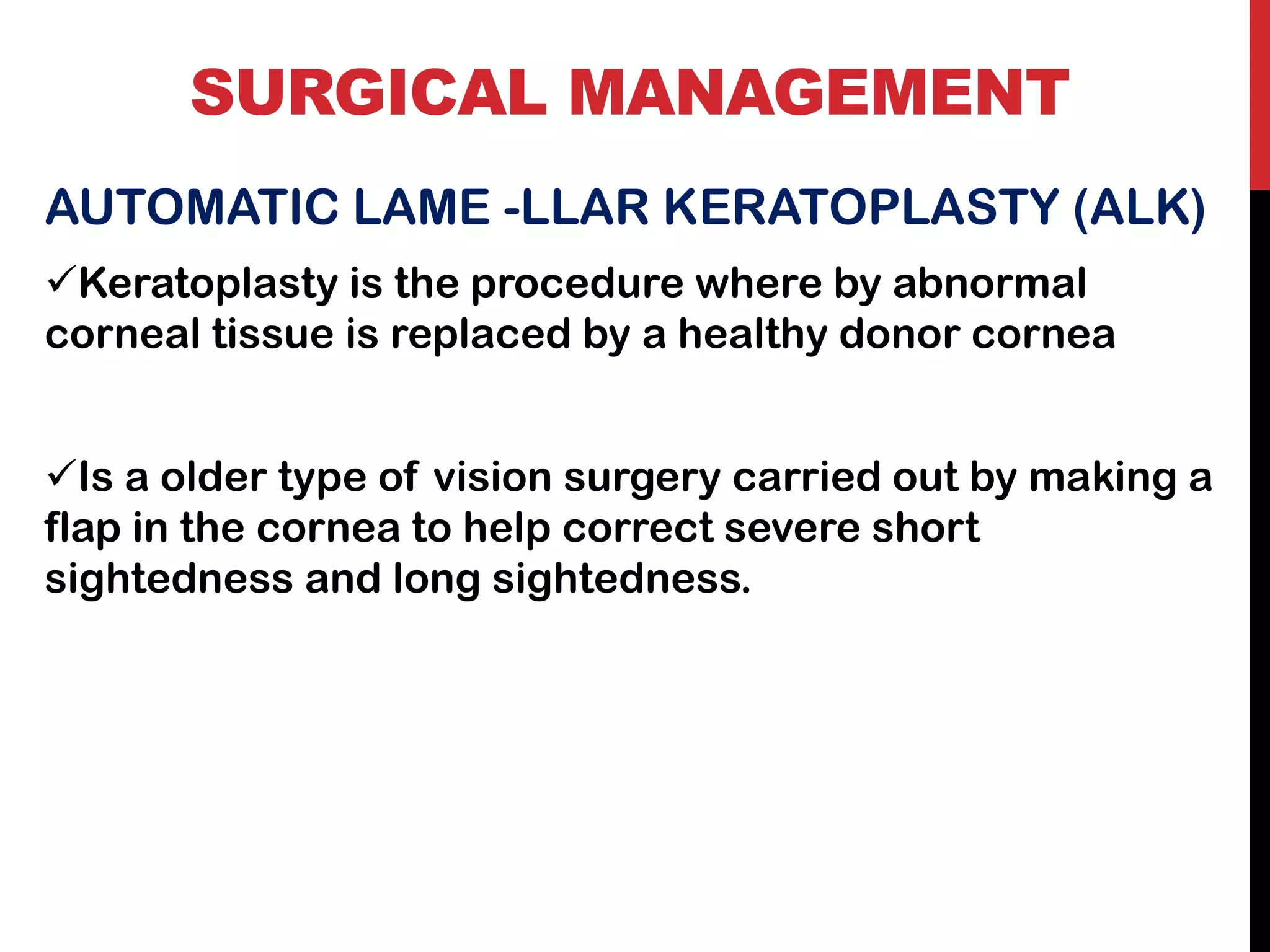 SURGICAL MANAGEMENT
AUTOMATIC LAME -LLAR KERATOPLASTY (ALK)
✓Keratoplasty is the procedure where by abnormal
corneal tissue is replaced by a healthy donor cornea
✓Is a older type of vision surgery carried out by making a
flap in the cornea to help correct severe short
sightedness and long sightedness.
 