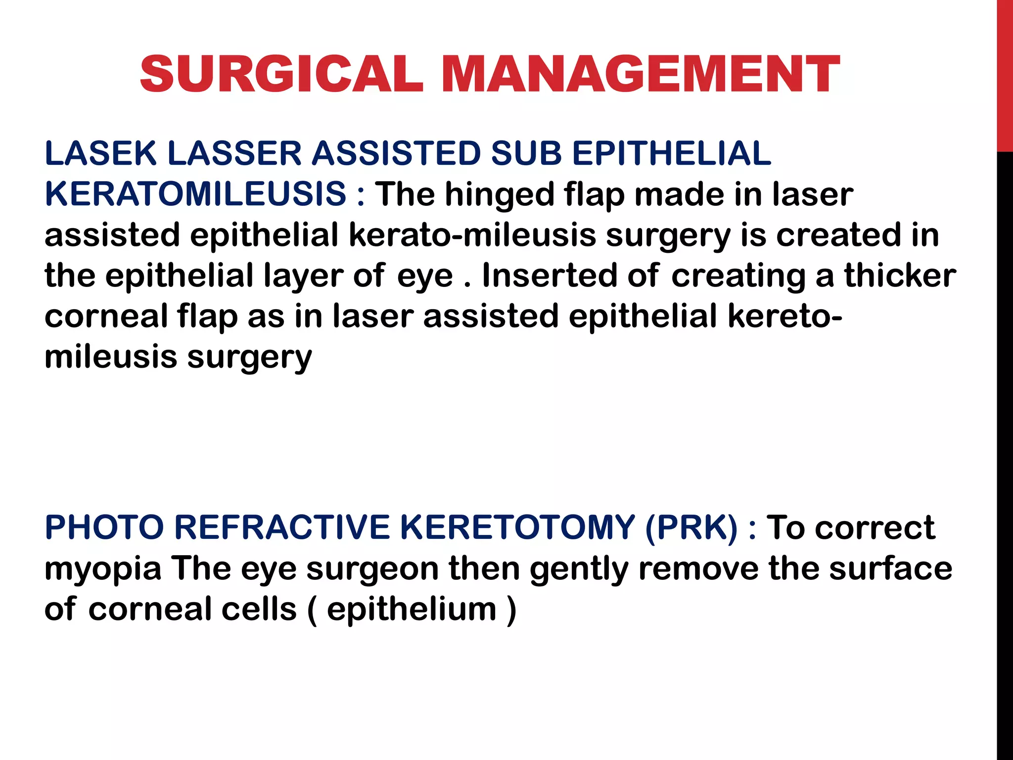 SURGICAL MANAGEMENT
LASEK LASSER ASSISTED SUB EPITHELIAL
KERATOMILEUSIS : The hinged flap made in laser
assisted epithelial kerato-mileusis surgery is created in
the epithelial layer of eye . Inserted of creating a thicker
corneal flap as in laser assisted epithelial kereto-
mileusis surgery
PHOTO REFRACTIVE KERETOTOMY (PRK) : To correct
myopia The eye surgeon then gently remove the surface
of corneal cells ( epithelium )
 