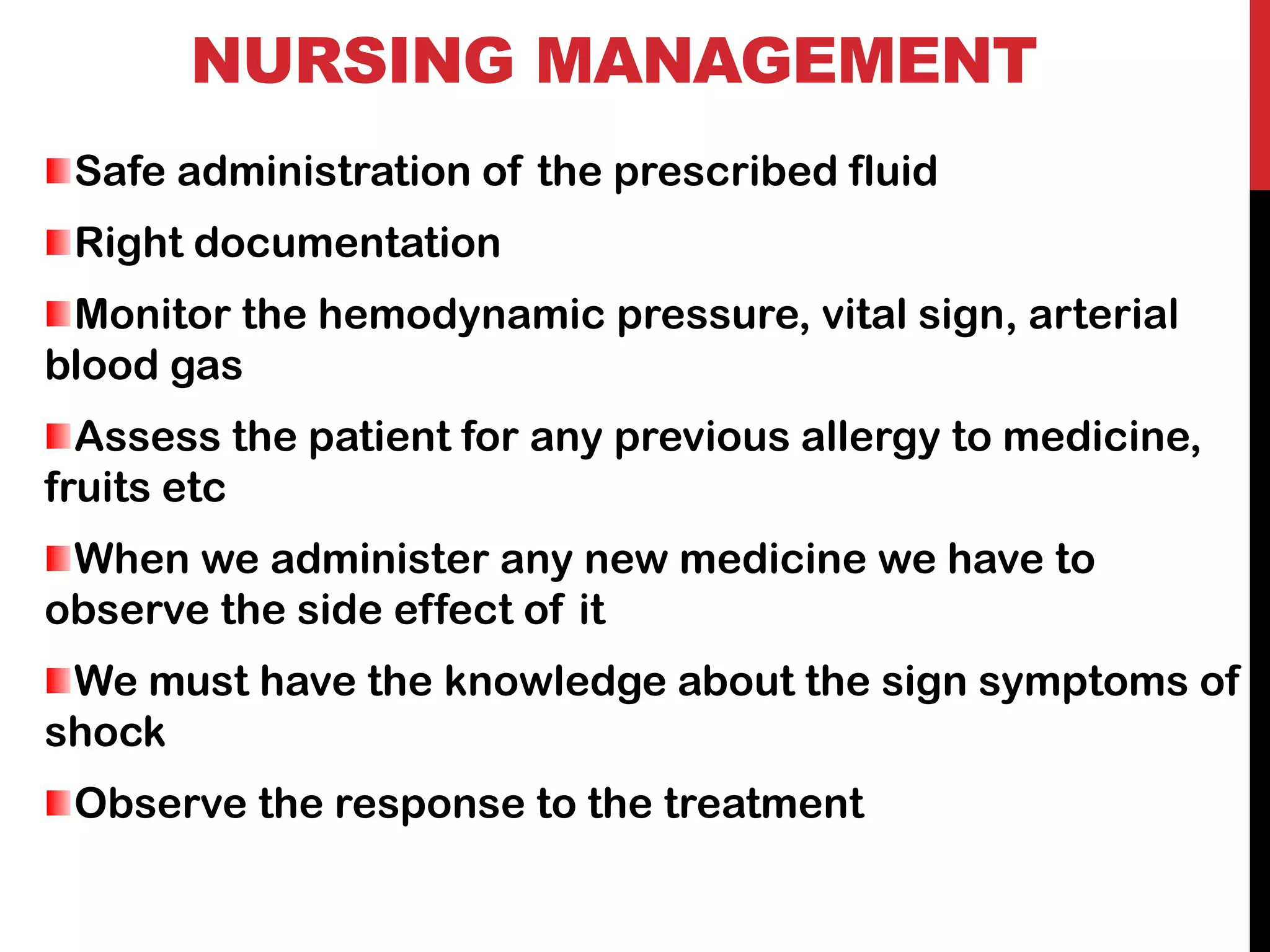 NURSING MANAGEMENT
Safe administration of the prescribed fluid
Right documentation
Monitor the hemodynamic pressure, vital sign, arterial
blood gas
Assess the patient for any previous allergy to medicine,
fruits etc
When we administer any new medicine we have to
observe the side effect of it
We must have the knowledge about the sign symptoms of
shock
Observe the response to the treatment
 