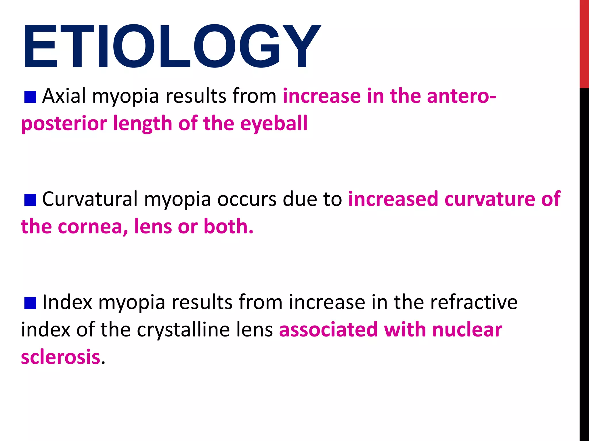 ETIOLOGY
Axial myopia results from increase in the antero-
posterior length of the eyeball
Curvatural myopia occurs due to increased curvature of
the cornea, lens or both.
Index myopia results from increase in the refractive
index of the crystalline lens associated with nuclear
sclerosis.
 