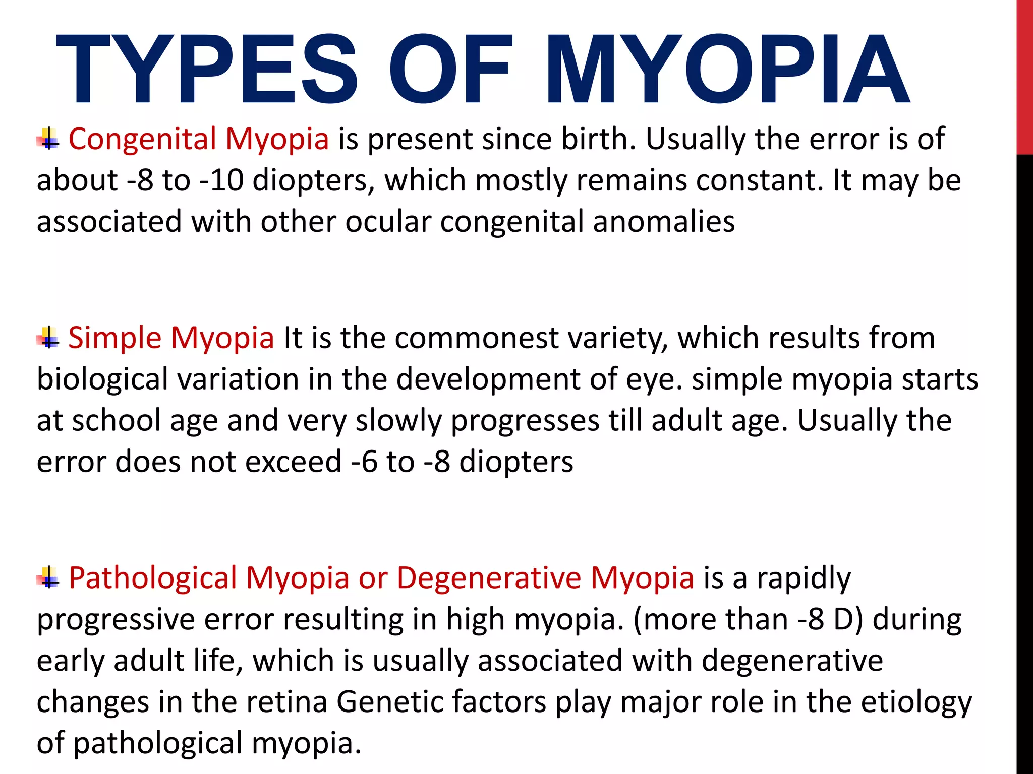 TYPES OF MYOPIA
Congenital Myopia is present since birth. Usually the error is of
about -8 to -10 diopters, which mostly remains constant. It may be
associated with other ocular congenital anomalies
Simple Myopia It is the commonest variety, which results from
biological variation in the development of eye. simple myopia starts
at school age and very slowly progresses till adult age. Usually the
error does not exceed -6 to -8 diopters
Pathological Myopia or Degenerative Myopia is a rapidly
progressive error resulting in high myopia. (more than -8 D) during
early adult life, which is usually associated with degenerative
changes in the retina Genetic factors play major role in the etiology
of pathological myopia.
 