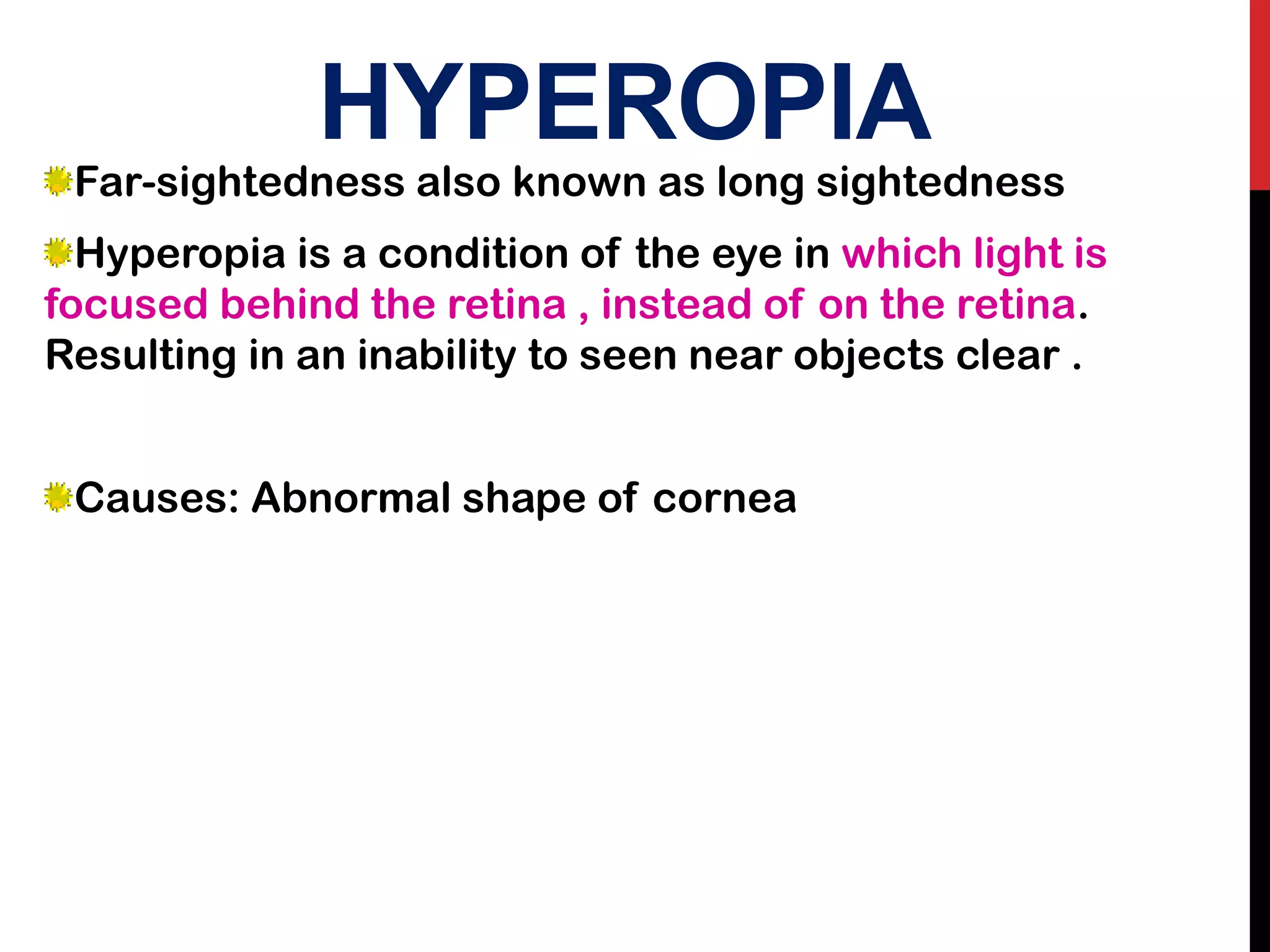 HYPEROPIA
Far-sightedness also known as long sightedness
Hyperopia is a condition of the eye in which light is
focused behind the retina , instead of on the retina.
Resulting in an inability to seen near objects clear .
Causes: Abnormal shape of cornea
 