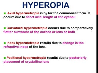 HYPEROPIA
Axial hypermetropia is by far the commonest form. It
occurs due to short axial length of the eyeball
Curvatural hypermetropia occurs due to comparatively
flatter curvature of the cornea or lens or both
Index hypermetropia results due to change in the
refractive index of the lens
Positional hypermetropia results due to posteriorly
placement of crystalline lens
 