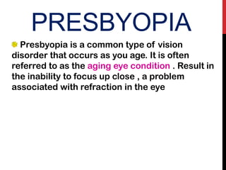 PRESBYOPIA
Presbyopia is a common type of vision
disorder that occurs as you age. It is often
referred to as the aging eye condition . Result in
the inability to focus up close , a problem
associated with refraction in the eye
 