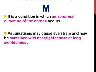 ASTIGMATIS
M
It is a condition in which an abnormal
curvature of the cornea occurs .
Astigmatisms may cause eye strain and may
be combined with nearsightedness or long-
sightedness .
 