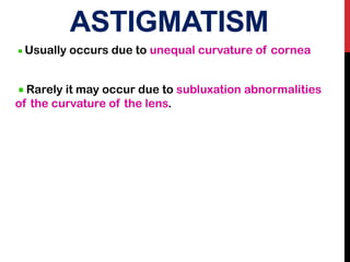 ASTIGMATISM
Usually occurs due to unequal curvature of cornea
Rarely it may occur due to subluxation abnormalities
of the curvature of the lens.
 