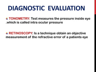 DIAGNOSTIC EVALUATION
TONOMETRY: Test measures the pressure inside eye
.which is called intra ocular pressure
RETINOSCOPY: Is a technique obtain an objective
measurement of the refractive error of a patients eye
 
