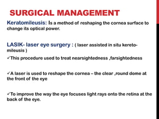 SURGICAL MANAGEMENT
Keratomileusis: Is a method of reshaping the cornea surface to
change its optical power.
LASIK- laser eye surgery : ( laser assisted in situ kereto-
mileusis )
✓This procedure used to treat nearsightedness ,farsightedness
✓A laser is used to reshape the cornea – the clear ,round dome at
the front of the eye
✓To improve the way the eye focuses light rays onto the retina at the
back of the eye.
 