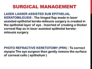 SURGICAL MANAGEMENT
LASEK LASSER ASSISTED SUB EPITHELIAL
KERATOMILEUSIS : The hinged flap made in laser
assisted epithelial kerato-mileusis surgery is created in
the epithelial layer of eye . Inserted of creating a thicker
corneal flap as in laser assisted epithelial kereto-
mileusis surgery
PHOTO REFRACTIVE KERETOTOMY (PRK) : To correct
myopia The eye surgeon then gently remove the surface
of corneal cells ( epithelium )
 