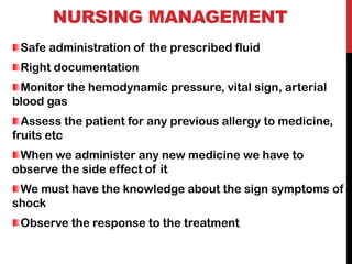 NURSING MANAGEMENT
Safe administration of the prescribed fluid
Right documentation
Monitor the hemodynamic pressure, vital sign, arterial
blood gas
Assess the patient for any previous allergy to medicine,
fruits etc
When we administer any new medicine we have to
observe the side effect of it
We must have the knowledge about the sign symptoms of
shock
Observe the response to the treatment
 