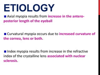ETIOLOGY
Axial myopia results from increase in the antero-
posterior length of the eyeball
Curvatural myopia occurs due to increased curvature of
the cornea, lens or both.
Index myopia results from increase in the refractive
index of the crystalline lens associated with nuclear
sclerosis.
 