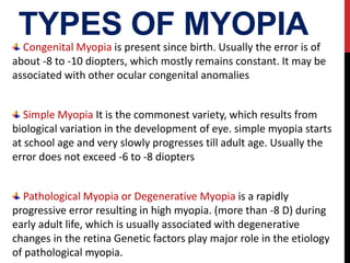TYPES OF MYOPIA
Congenital Myopia is present since birth. Usually the error is of
about -8 to -10 diopters, which mostly remains constant. It may be
associated with other ocular congenital anomalies
Simple Myopia It is the commonest variety, which results from
biological variation in the development of eye. simple myopia starts
at school age and very slowly progresses till adult age. Usually the
error does not exceed -6 to -8 diopters
Pathological Myopia or Degenerative Myopia is a rapidly
progressive error resulting in high myopia. (more than -8 D) during
early adult life, which is usually associated with degenerative
changes in the retina Genetic factors play major role in the etiology
of pathological myopia.
 