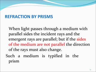 REFRACTION BY PRISMS When light passes through a medium with parallel sides the incident rays and the emergent rays are parallel; but if the  sides of the medium are not parallel  the direction of the rays must also change.  Such  a  medium  is  typified  in  the  prism 