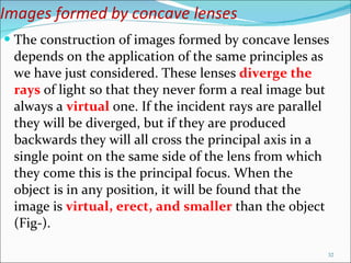 Images formed by concave lenses The construction of images formed by concave lenses depends on the application of the same principles as we have just considered. These lenses  diverge the rays  of light so that they never form a real image but always a  virtual   one. If the incident rays are parallel they will be diverged, but if they are produced backwards they will all cross the principal axis in a single point on the same side of the lens from which they come this is the principal focus. When the object is in any position, it will be found that the image is  virtual, erect, and smaller  than the object (Fig-).  