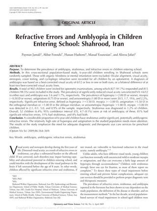 ORIGINAL ARTICLE
Refractive Errors and Amblyopia in Children
Entering School: Shahrood, Iran
Payman Jamali*, Akbar Fotouhi†
, Hassan Hashemi*, Masud Younesian†
, and Alireza Jafari‡
ABSTRACT
Purpose. To determine the prevalence of amblyopia, strabismus, and refractive errors in children entering school.
Methods. In this cross-sectional population-based study, 6-year-old children enrolling in Shahrood schools were
randomly sampled. Those with organic blindness or mental retardation were excluded. Ocular alignment, visual acuity,
stereopsis, cover testing, and cycloplegic refraction were recorded for all children by an optometrist. A diagnosis of
amblyopia was based on a best-corrected visual acuity of 6/12 or less in one or both eyes, or a bilateral difference of at
least two best-corrected visual acuity lines.
Results. A total of 902 children were invited for optometry examinations, among which 827 (91.7%) responded and 815
children (98.5%) were included in the study. The prevalence of significantly reduced visual acuity (uncorrected VA Յ6/12
in either eye) and amblyopia was 3.6 and 1.7%, respectively. The prevalence of hyperopia (ϩ2.00 D or worse), myopia
(Ϫ0.50 D or worse), astigmatism (0.75 D or worse), and anisometropia (1.00 D or more) were 20.5, 1.7, 19.6, and 2.2%,
respectively. Significant refractive error, defined as hyperopia Ͼϩ3.50 D, myopia ϾϪ3.00 D, astigmatism Ͼ1.50 D in
the orthogonal meridian or Ͼ1.00 D in the oblique meridian, or anisometropia (hyperopic Ͼ1.00 D, myopic Ͼ3.00 D)
was detected in 2.1, 0.1, 5.0, and 0.9% of the sample, respectively. Strabismus was diagnosed in 1.2% of children.
Overall, 52 children (6.4%; 95% confidence interval [CI], 4.7–8.1%) were at risk of amblyopia; of these, 81% had
significant refractive errors, 11% had strabismus, and 8% had both.
Conclusion. A considerable proportion of 6-year-old children have strabismus and/or significant, potentially amblyogenic
refractive errors. The relatively high rate of hyperopia and astigmatism in the studied population needs more attention.
The results of the study emphasize the need for adequate diagnostic and therapeutic eye care services for preschool
children.
(Optom Vis Sci 2009;86:364–369)
Key Words: amblyopia, amblyogenic refractive errors, strabismus
V
isual acuity and stereopsis develop during the first years of
life. Distorted visual acuity, as a result of refractive errors or
strabismus, can place a substantial burden on the affected
child. If not corrected, such disorders may impair learning capa-
bility and educational potential in children entering school, and
could interfere with the development of the visual pathways in the
brain if left untreated before the age of 8 years. In other words,
children affected by significant refractive error and strabismus, if
not treated, are vulnerable to functional reduction in the visual
acuity, namely amblyopia.1–3
Unlike adults, who have different visual needs, young children
can function normally with uncorrected mild to moderate myopia
or astigmatism, and they can overcome a fairly large amount of
hyperopia through accommodation.4
Children with strabismus
strongly favor one eye for fixation, so most of them report no
complaint.5
To detect these types of visual impairment before
entering school and prevent future complications, adequate eye
care services should be provided to perform proper diagnostic tests
and therapeutic measures.
The prevalence of refractive errors, strabismus, and amblyopia
reported in the literature has been shown to vary dependent on the
study population, the definition of the disease or disorder, and on
the measurement methods.6
In the last decade, several population-
based surveys of visual impairment in school-aged children were
*MD
†
MD, PhD
‡
MSc
Shahrood Welfare Organization, Shahrood, Iran (PJ), Epidemiology and Biostatis-
tics Department, School of Public Health, Tehran University of Medical Sciences,
Tehran, Iran (AF), Farabi Eye Hospital, School of Medicine, Tehran University of
Medical Sciences, Tehran, Iran (HH), Environmental Health Engineering Depart-
ment, School of Public Health, Tehran University of Medical Sciences, Tehran, Iran
(MY), and Shahrood Welfare Organization, Shahrood, Iran (AJ).
1040-5488/09/8604-0364/0 VOL. 86, NO. 4, PP. 364–369
OPTOMETRY AND VISION SCIENCE
Copyright © 2009 American Academy of Optometry
Optometry and Vision Science, Vol. 86, No. 4, April 2009
 