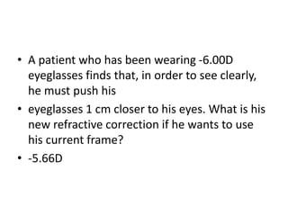 • A patient who has been wearing -6.00D
eyeglasses finds that, in order to see clearly,
he must push his
• eyeglasses 1 cm closer to his eyes. What is his
new refractive correction if he wants to use
his current frame?
• -5.66D
 