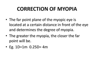 CORRECTION OF MYOPIA
• The far point plane of the myopic eye is
located at a certain distance in front of the eye
and determines the degree of myopia.
• The greater the myopia, the closer the far
point will be.
• Eg. 1D=1m 0.25D= 4m
 