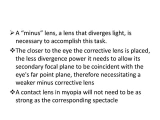 A “minus” lens, a lens that diverges light, is
necessary to accomplish this task.
The closer to the eye the corrective lens is placed,
the less divergence power it needs to allow its
secondary focal plane to be coincident with the
eye's far point plane, therefore necessitating a
weaker minus corrective lens
A contact lens in myopia will not need to be as
strong as the corresponding spectacle
 