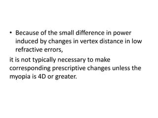 • Because of the small difference in power
induced by changes in vertex distance in low
refractive errors,
it is not typically necessary to make
corresponding prescriptive changes unless the
myopia is 4D or greater.
 