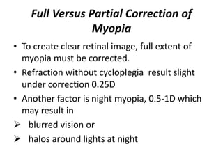 Full Versus Partial Correction of
Myopia
• To create clear retinal image, full extent of
myopia must be corrected.
• Refraction without cycloplegia result slight
under correction 0.25D
• Another factor is night myopia, 0.5-1D which
may result in
 blurred vision or
 halos around lights at night
 
