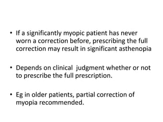 • If a significantly myopic patient has never
worn a correction before, prescribing the full
correction may result in significant asthenopia
• Depends on clinical judgment whether or not
to prescribe the full prescription.
• Eg in older patients, partial correction of
myopia recommended.
 