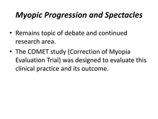 Myopic Progression and Spectacles
• Remains topic of debate and continued
research area.
• The COMET study (Correction of Myopia
Evaluation Trial) was designed to evaluate this
clinical practice and its outcome.
 